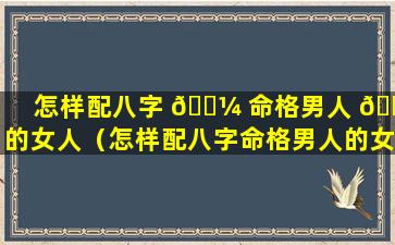 怎样配八字 🌼 命格男人 🌷 的女人（怎样配八字命格男人的女人呢）